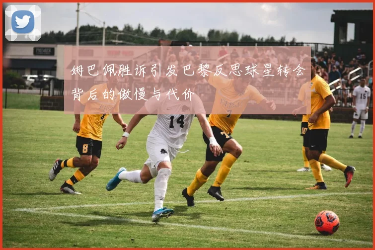 姆巴佩胜诉引发巴黎反思球星转会背后的傲慢与代价