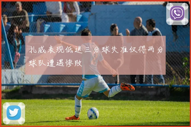 扎威表现低迷三分球失准仅得两分球队遭遇惨败