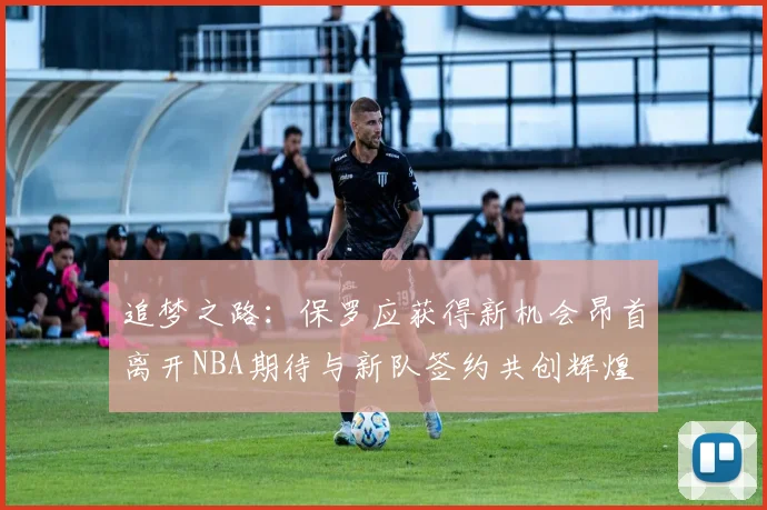 追梦之路：保罗应获得新机会昂首离开NBA期待与新队签约共创辉煌