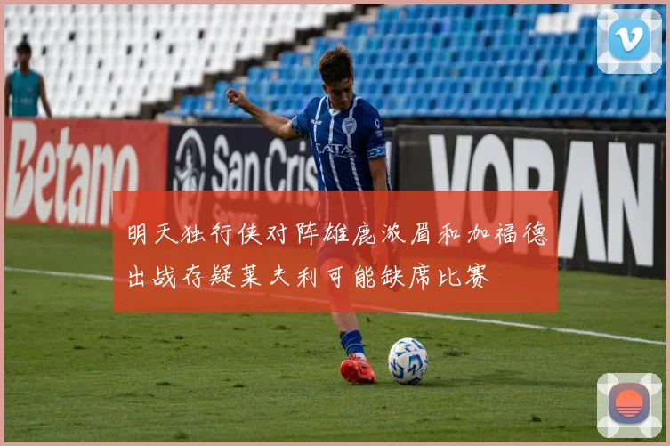 明天独行侠对阵雄鹿浓眉和加福德出战存疑莱夫利可能缺席比赛