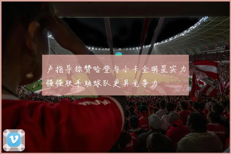 卢指导称赞哈登与小卡全明星实力强强联手助球队更具竞争力