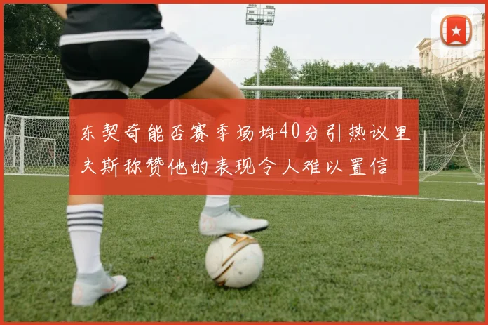 东契奇能否赛季场均40分引热议里夫斯称赞他的表现令人难以置信