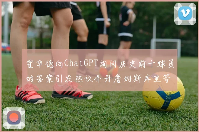 霍华德向ChatGPT询问历史前十球员的答案引发热议乔丹詹姆斯库里等传奇球星榜单揭秘