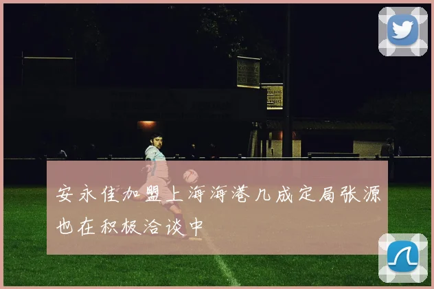 安永佳加盟上海海港几成定局张源也在积极洽谈中