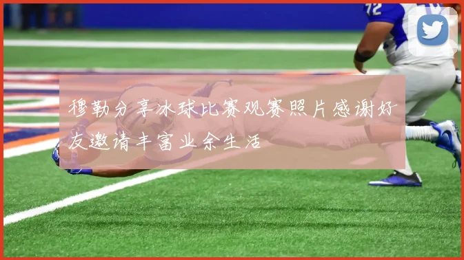 穆勒分享冰球比赛观赛照片感谢好友邀请丰富业余生活
