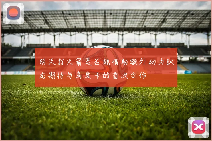 明天打火箭是否能借助额外动力狄龙期待与乌度卡的首次合作