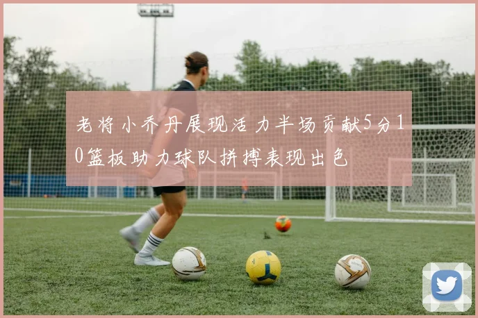老将小乔丹展现活力半场贡献5分10篮板助力球队拼搏表现出色