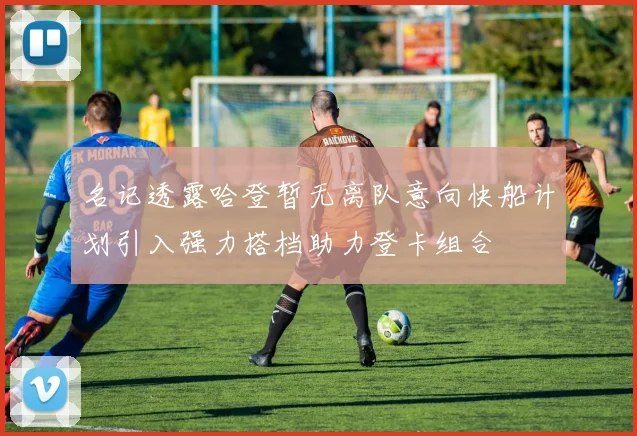 名记透露哈登暂无离队意向快船计划引入强力搭档助力登卡组合