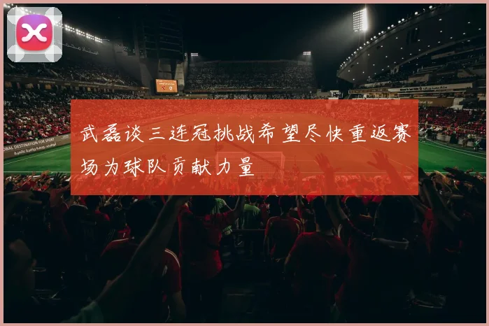 武磊谈三连冠挑战希望尽快重返赛场为球队贡献力量