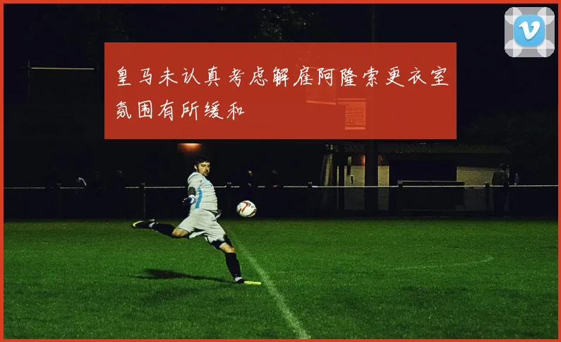 皇马未认真考虑解雇阿隆索更衣室氛围有所缓和