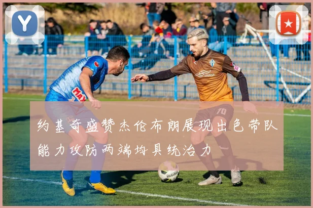约基奇盛赞杰伦布朗展现出色带队能力攻防两端均具统治力