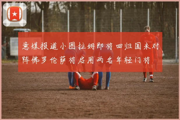 意媒报道小图拉姆即将回归国米对阵佛罗伦萨将启用两名年轻门将